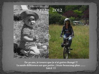 En 40 ans, je trouve que je n’ai guère changé !!!
La seule différence est que petite, j’étais beaucoup plus ……..
                          SAGE !!!!
 