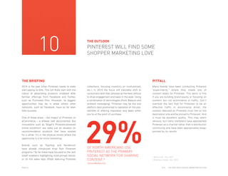 10

THE OUTLOOK

PINTEREST WILL FIND SOME
SHOPPER MARKETING LOVE

THE BRIEFING
2014 is the year when Pinterest needs to really
start paying its bills. This will likely start with the
rollout of advertising products modeled after
familiar offerings from Facebook and Twitter,
such as Promoted Pins. However, its biggest
opportunities may lay in areas where other
networks, such as Facebook, have so far seen
little success.
One of these areas – the impact of Pinterest on
eCommerce – is already well documented. But
innovations such as Target’s Pinterest-powered
online storefront1 are really just an iteration on
recommendation products that have existed
for a while. It’s in the physical stores where the
opportunity is a lot more interesting.
Brands such as Topshop and Nordstrom
have already introduced shop floor Pinterest
programs.2 So far these have focused on the rack
(shelf wobblers highlighting most-pinned items),
or on the sales reps (iPads featuring Pinterest

PITFALL
collections, focusing inventory on most-pinned,
etc.). In 2014 the focus will inevitably shift to
consumers (and their phones) as the best vehicle
to drive engagement and sales in the aisle. Using
a combination of technologies (think iBeacon and
ambient messaging), Pinterest may be the one
platform best positioned to capitalize on the possibilities of offering inspiration and deals when
you’re at the point of purchase.

29%
OF NORTH AMERICANS USE
PINTEREST AS THE PRIMARY
SOCIAL NETWORK FOR SHARING
CONTENT.*

Many brands have been conducting Pinterest
"experiments," where they create lots of
content solely for Pinterest. This tactic is fine
if you are buliding brand equity or focusing on
content, but not ecommerce or traffic. Don't
overlook the fact that for Pinterest to be an
effective traffic or ecommerce driver, the
content featured on Pinterest must live on the
destination site and be pinned to Pinterest. And
it must be excellent quality. This may seem
obvious, but many marketers have approached
Pinterest as a channel rather than a distribution
community and have been appropriately disappointed by its results.

1
2

Techcrunch, Dec 2013
Business Insider, Nov 2013

*www.eMarker.com
PAGE 24

2014

THE DEEP FOCUS DIGITAL MARKETING OUTLOOK

 
