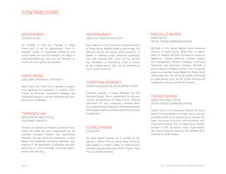 CONTRIBUTORS

IAN SCHAFER

KEN KRAEMER

FOUNDER & CEO

EXECUTIVE CREATIVE DIRECTOR

Ian Schafer is CEO and Founder of Deep
Focus and is one of advertising’s most influential voices in interactive marketing and
social media. An avid technologist, Ian blogs at
www.ianschafer.com and can be followed on
Twitter at www.twitter.com/ischafer.

Ken Kraemer is the Executive Creative Director
at Deep Focus, leading creative, technology, the
Moment Studio and social communications. A
leader in creating smart, effective marketing,
Ken has worked with some of the world’s
top marketers in pioneering what it means
to be a digital brand. Ken can be followed at
www.twitter.com/kk4i.

DAVID IRONS
LEAD USER EXPERIENCE STRATEGIST

David Irons has more than a decade of experience applying the principles of usability, information architecture, experience strategy and
interaction design to solving marketing and communication challenges.

TERRENCE LAI

CHRISTINA COOKSEY

PAGE 29

DIRECTOR OF
SOCIAL MEDIA COMMUNICATIONS
Michelle is the Social Media Communications
Director at Deep Focus, where she is responsible for leading the team focused on social engagement, content planning, content creation
and management, platform strategy, community
interaction and influencer outreach. Michelle is
also an Adjunct Professor at New York University,
where she teaches Social Media for Brand Value.
Additionally she has led social media workshops
at organizations such as the United Nations and
companies such as Johnson & Johnson.

STUDIO MANAGER FOR THE MOMENT STUDIO

Christina Cooksey is Studio Manager for The
Moment Studio. She is responsible for the production of operations of Deep Focus' creative
newsroom for hire, managing a diverse team
and implementing integrated creative/production
techniques to deliver content optimized for social
engagement.

DIRECTOR OF ANALYTICS &
CUSTOMER INSIGHTS
Terrence is Director of Analytics at Deep Focus,
where he leads the team responsible for data-driven business insights and quantitative
analyses. He has extensive experience in both
digital and traditional marketing channels, specializing in the application of statistics and programming to inform strategic marketing optimizations and planning.

MICHELLE BARNA

ED MCLARNON
STRATEGIST

TOPHER BURNS
ASSOCIATE DIRECTOR OF
SOCIAL MEDIA COMMUNICATIONS
Topher Burns is an Associate Director of Social
Media Communications at Deep Focus. He appreciates social as an opportunity to temper the
warm intricacies of human communication with
cruel hard numbers. Prior to Deep Focus, Topher
worked in PR, launching major organizations
like Zurich Financial Services and NASA’s SETI
Institute on social media.

Ed leads digital strategy for a number of the
agency's clients. Prior to joining Deep Focus he
was based in London where he held account
handling and planning roles within Engine, Deep
Focus's parent company.

2014

THE DEEP FOCUS DIGITAL MARKETING OUTLOOK

 