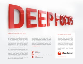 ABOUT DEEP FOCUS
Deep Focus is the digital agency for the social
age: an always-on world where connections are
the new impressions and big ideas live and die
by understanding insights people share with
each other, not with focus groups. By mining
these insights, Deep Focus crafts the ideas that
people want to be a part of and want to share,
made to experience in the medium they like best
– from mobile, to tablets, to social to TV.
We build brands in real time and over the long
term, making clients legendary. With integration
at the heart of what we do, we deploy marketing
experts in smart ways to get clients results
quickly and effectively. In fact, we invented a
business – the Moment Studio – to supercharge
our clients’ always-on marketing, delivering
real-time and made-for-social creative.
PAGE 30

RESEARCH PARTNER
We’re proud to handle some of the world’s
favorite brands. And that pride shows in our
work: we perfect every point, every post, every
plan. We can’t help it because everything we
create is made with love. Sound over the top?
Maybe. But it’s the best word we could find to
describe our dedication to marketing done great.
www.deepfocus.net

eMarketer is the authority on digital
marketing, media and commerce,
offering insights essential to navigating the changing, competitive
and complex digital environment. By
weighing and analyzing information
from different sources, eMarketer
provides businesspeople, marketers
and advertisers with the most
complete view of digital marketing
available.

	Twitter
	
@DeepFocus
	Facebook
	
www.facebook.com/WeAreDeepFocus
	Email
	
info@deepfocus.net

www.eMarketer.com

2014

THE DEEP FOCUS DIGITAL MARKETING OUTLOOK

 