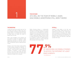 1

THE OUTLOOK

2014 WILL BE THE YEAR OF MOBILE. AGAIN.
(AND MOBILE ADVERTISING STILL WON’T WORK)

THE BRIEFING
It seems like every year, pundits claim that this
will finally be the year of mobile. 2014 won’t
be any different. According to data collected by
Morgan Stanley, it is inevitable that the number
of mobile users will surpass the number of
desktop users this year.
What is also inevitable is that marketers will
pump billions of dollars into ineffective mobile
advertising. According to eMarketer, mobile
display advertising grew by more than 132% in
2013. It’s expected to grow an additional 59.5%
in 2014.
However, much of this money is being wasted.
A recent analysis conducted by Trademob – of
more than 6 million ad clicks on 10 mobile ad
networks – found that 40% of mobile clicks are
accidental or fraudulent. A Harris Interactive
survey of more than 4,000 mobile app users
found that nearly half were more likely to tap a
mobile ad on accident than on purpose.

PAGE 8

PITFALL
Mobile browsing behavior is fundamentally
different from desktop browsing, so why would
we expect an ad model patterned on desktop
display ad units to work? Mobile users tend to be
engaged in very task-based activities like trying
to find a nearby retail location, looking for deals
or mobile showrooming. Display ads that would
be considered a nuisance on desktop become
aggravatingly disruptive on mobile as they take
the user away from the task at hand.

77

Instead of using display to buy their way
onto mobile devices, brands should focus on
marketing that enhances users’ mobile experiences as opposed to disrupting them. Rather
than clutter the experience with display ads, they
should find ways to provide users with tools, information, content and resources to help them
complete their tasks.

.9%

OF AMERICANS USE MOBILE PHONES
TO ACCESS THE INTERNET AT LEAST
ONCE A MONTH
*www.eMarketer.com
2014

THE DEEP FOCUS DIGITAL MARKETING OUTLOOK

 