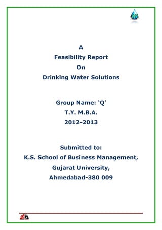 A
Feasibility Report
On
Drinking Water Solutions
Group Name: ‘Q’
T.Y. M.B.A.
2012-2013
Submitted to:
K.S. School of Business Management,
Gujarat University,
Ahmedabad-380 009
 