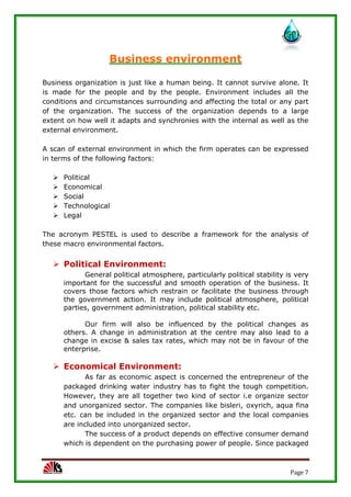 Page 7
Business environment
Business organization is just like a human being. It cannot survive alone. It
is made for the people and by the people. Environment includes all the
conditions and circumstances surrounding and affecting the total or any part
of the organization. The success of the organization depends to a large
extent on how well it adapts and synchronies with the internal as well as the
external environment.
A scan of external environment in which the firm operates can be expressed
in terms of the following factors:
 Political
 Economical
 Social
 Technological
 Legal
The acronym PESTEL is used to describe a framework for the analysis of
these macro environmental factors.
 Political Environment:
General political atmosphere, particularly political stability is very
important for the successful and smooth operation of the business. It
covers those factors which restrain or facilitate the business through
the government action. It may include political atmosphere, political
parties, government administration, political stability etc.
Our firm will also be influenced by the political changes as
others. A change in administration at the centre may also lead to a
change in excise & sales tax rates, which may not be in favour of the
enterprise.
 Economical Environment:
As far as economic aspect is concerned the entrepreneur of the
packaged drinking water industry has to fight the tough competition.
However, they are all together two kind of sector i.e organize sector
and unorganized sector. The companies like bisleri, oxyrich, aqua fina
etc. can be included in the organized sector and the local companies
are included into unorganized sector.
The success of a product depends on effective consumer demand
which is dependent on the purchasing power of people. Since packaged
 