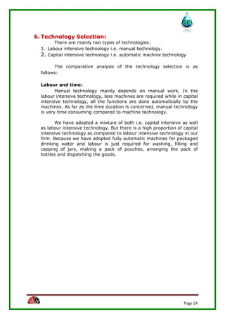 Page 24
6. Technology Selection:
There are mainly two types of technologies:
1. Labour intensive technology i.e. manual technology.
2. Capital intensive technology i.e. automatic machine technology
The comparative analysis of the technology selection is as
follows:
Labour and time:
Manual technology mainly depends on manual work. In the
labour intensive technology, less machines are required while in capital
intensive technology, all the functions are done automatically by the
machines. As far as the time duration is concerned, manual technology
is very time consuming compared to machine technology.
We have adopted a mixture of both i.e. capital intensive as well
as labour intensive technology. But there is a high proportion of capital
intensive technology as compared to labour intensive technology in our
firm. Because we have adopted fully automatic machines for packaged
drinking water and labour is just required for washing, filling and
capping of jars, making a pack of pouches, arranging the pack of
bottles and dispatching the goods.
 