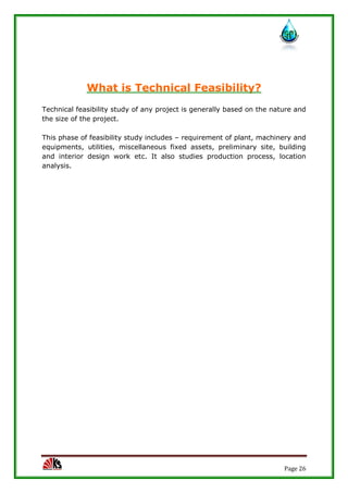 Page 26
What is Technical Feasibility?
Technical feasibility study of any project is generally based on the nature and
the size of the project.
This phase of feasibility study includes – requirement of plant, machinery and
equipments, utilities, miscellaneous fixed assets, preliminary site, building
and interior design work etc. It also studies production process, location
analysis.
 