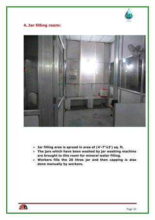 Page 33
4. Jar filling room:
 Jar filling area is spread in area of (4’-7”x3’) sq. ft.
 The jars which have been washed by jar washing machine
are brought to this room for mineral water filling.
 Workers fills the 20 litres jar and then capping is also
done manually by workers.
 