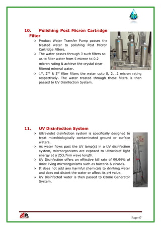 Page 47
10. Polishing Post Micron Cartridge
Filter
 Product Water Transfer Pump passes the
treated water to polishing Post Micron
Cartridge Filters.
 The water passes through 3 such filters so
as to filter water from 5 micron to 0.2
micron rating & achieve the crystal clear
filtered mineral water.
 1st
, 2nd
& 3rd
filter filters the water upto 5, 2, .2 micron rating
respectively. The water treated through these filters is then
passed to UV Disinfection System.
11. UV Disinfection System
 Ultraviolet disinfection system is specifically designed to
treat microbiologically contaminated ground or surface
waters.
 As water flows past the UV lamp(s) in a UV disinfection
system, microorganisms are exposed to Ultraviolet light
energy at a 253.7nm wave length.
 UV Disinfection offers an effective kill rate of 99.99% of
most living microorganisms such as bacteria & viruses.
 It does not add any harmful chemicals to drinking water
and does not distort the water or affect its pH value.
 UV Disinfected water is then passed to Ozone Generator
System.
 