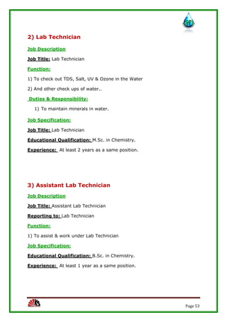 Page 53
2) Lab Technician
Job Description
Job Title: Lab Technician
Function:
1) To check out TDS, Salt, UV & Ozone in the Water
2) And other check ups of water..
Duties & Responsibility:
1) To maintain minerals in water.
Job Specification:
Job Title: Lab Technician
Educational Qualification: M.Sc. in Chemistry.
Experience: At least 2 years as a same position.
3) Assistant Lab Technician
Job Description
Job Title: Assistant Lab Technician
Reporting to: Lab Technician
Function:
1) To assist & work under Lab Technician
Job Specification:
Educational Qualification: B.Sc. in Chemistry.
Experience: At least 1 year as a same position.
 