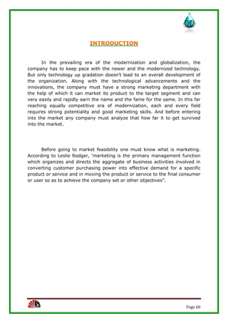 Page 60
INTRODUCTION
In the prevailing era of the modernization and globalization, the
company has to keep pace with the newer and the modernized technology.
But only technology up gradation doesn’t lead to an overall development of
the organization. Along with the technological advancements and the
innovations, the company must have a strong marketing department with
the help of which it can market its product to the target segment and can
very easily and rapidly earn the name and the fame for the same. In this far
reaching equally competitive era of modernization, each and every field
requires strong potentiality and good marketing skills. And before entering
into the market any company must analyze that how far it to get survived
into the market.
Before going to market feasibility one must know what is marketing.
According to Leslie Rodger, ‘marketing is the primary management function
which organizes and directs the aggregate of business activities involved in
converting customer purchasing power into effective demand for a specific
product or service and in moving the product or service to the final consumer
or user so as to achieve the company set or other objectives”.
 
