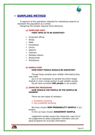 Page 62
 SAMPLING METHOD
A segment of the population selected for marketing research to
represent the population as a whole.
Designing the sample requires three decisions.
a) SAMPLING UNIT.
FIRST WHO IS TO BE SURVEYED?
 Corporate offices
 Shops
 Malls
 Complexes
 Clinics
 Saloons
 Caterers
 Mandap makers
 Restaurants
 Multiplexes
b) SAMPLE SIZE
HOW MANY PEOPLE SHOULD BE SURVEYED?
Though large samples give reliable information,they
cost more.
So,it is not necessary to sample the entire target
market or even a large portion to get reliable results.
So,we have surveyed 200 people in our project.
c) SAMPLING PROCEDURE
HOW SHOULD THE PEOPLE IN THE SAMPLE BE
CHOSEN?
There are two types of samples:-
1. Probability sampling
2. Non probability sampling
We have chosen NON PROBABILITY SAMPLE in our
project.
In this we have chosen JUDGEMENT SAMPLE.
Judgement sample means the researcher uses his or
her judgement to select population members who are
good prospects for accurate information.
 