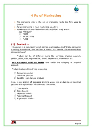 Page 64
4 Ps of Marketing
 The marketing mix is the set of marketing tools the firm uses to
pursue.
 Target marketing is main marketing objective.
 Marketing tools are classified into four groups. They are as:
(1) PRODUCT
(2) PRICE
(3) PROMOTION
(4) PLACE
(1) Product :-
“A product is a commodity which carries a satisfaction itself that a consumer
is willing to consume, thus in short a product is a bundle of satisfaction that
consumer buys”.
Product can be of different forms like services, physical product,
person, place, idea, organization, event, experience, information etc.
SAP Packaged Drinking Water falls under the category of physical
product.
Product is divided into three categories
1) Consumer product
2) Industrial product
3) Durable—non durable product
Here, in our project of packaged drinking water the product is an industrial
product which provides satisfaction to consumers.
1) Core Benefit
2) Basic Benefit
3) Expected Product
4) Potential Product
5) Augmented Product
 