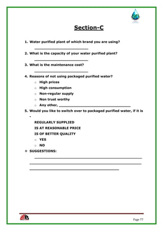 Page 77
Section-C
1. Water purified plant of which brand you are using?
________________________
2. What is the capacity of your water purified plant?
________________________
3. What is the maintenance cost?
________________________
4. Reasons of not using packaged purified water?
o High prices
o High consumption
o Non-regular supply
o Non trust worthy
o Any other, ________________________________
5. Would you like to switch over to packaged purified water, if it is
-
REGULARLY SUPPLIED
IS AT REASONABLE PRICE
IS OF BETTER QUALITY
o YES
o NO
 SUGGESTIONS:
________________________________________________
__________________________________________________
________________________________________
 