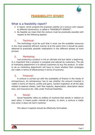 Page 2
FEASIBILITY STUDY
What is a feasibility report?
 A report, which projects the practical viability of a venture with respect
to different dimensions, is called a “FEASIBILITY REPORT”.
 By feasible we mean that the venture must be practically possible with
respect to the following aspects.
1. Technical:
The technology must be such that it must use the available resources
in the most potential efficient manner & at the same time it should be easily
obtained & practically possible implications in the different phases of work
process.
2. Marketing:
Just producing a product is not an ultimate end but rather a beginning.
It is important that a product is accepted and adored by customers. The job
of marketing department is to attract customers to buy the product. In order
to do so marketing department will have to check whether their strategies
are viable in terms of effectiveness in terms of economy.
3. Financial:
A venture is carried out with the availability of finance in the hands of
entrepreneurs. An entrepreneur has to see whether the amount invested is
viable in terms of returns, profits and gains. Careful inspection of all the data
related to balance sheets, cash flow aspects, depreciation, description about
loan, and Insurance etc. falls under financial feasibility.
4. Social:
Social feasibility refers to welfare of mankind that stands in relation to
each other; it means public interest of society. In short, a venture is viable
only when it does not harm mankind.
The above 4 aspects should be effectively formulated.
 