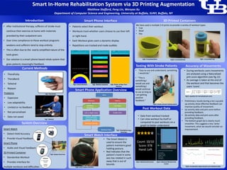 Smart In-Home Rehabilitation System via 3D Printing Augmentation
Matthew Stafford, Feng Lin, Wenyao Xu
Department of Computer Science and Engineering, University at Buffalo, SUNY, Buffalo, NY
We have used a multiple 3-D prints to provide a variety of workout types.
• Cup
• Bowl
• Key
3D Printed Containers
• TheraPutty
• TheraBand
• Tailwind
• Rejoyce
Problems
• Expensive
• Low adaptability
• Limited or no feedback
• Not personalized
• Data not saved
Current Methods
Smart Watch
• Detect Hold Accuracy
• Provide Visual Feedback
Smart Phone
• Audio and Visual Feedback
3D Printed Container
• Standardize Workout
• Provides interface for
multiple workouts and difficulties
System Overview
• The Smart Watch is
used to ensure the
patient maintains good
holding posture.
• Red indicates that the
patient’s hand in some
axis has rotated in such
away that is out of
bounds.
Smart Watch Interface
Smart Phone Interface
• Patients select their workout.
• Workouts track whether users choose to use their left
or right hand.
• Each Workout gives users a dynamic display.
• Repetitions are tracked and made audible.
Smart Phone Application Overview
Workout Data
Start
Workout History
Workout
Selection
Left or Right Hand
Hand Accuracy
Detection (Y/N)
List View
Graph View
List View
Workout Activity
• After institutional therapy, sufferers of stroke must
continue their exercise at home with materials
provided by their outpatient care.
• Over time compliance to these workout programs
weakens and sufferers tend to stop entirely.
• This is often due to the overly-simplified nature of the
tools given.
• Our solution is a smart phone based rehab system that
gives patients meaningful feedback.
Introduction
3D Printer
Smart Phone
Software
Sensor Data
Analysis
Feedback
Interface
Smart Watch
3D Printer
Smart Phone
• Data from workout tracked
• Can view workout by itself or
compared to past workouts on a
graph to better understand
progress
Post Workout Data
Fig1. TheraPutty
Fig2. Tailwind
Fig3. System Overview
Fig4. Unlock Workout Fig5. Workout SelectionFig5. Workout Selection Fig6. Pitcher of Beer Pour
Workout
Fig7. Smartphone App
Overview
Fig8. Smart Watch Interface
Fig9. 3-D printed Bowl Fig10. 3-D printed lock Fig11. 3-D printed Cup
• “Easy to use and understand, something
I would do.”
Testing With Stroke Patients
• “This is
something I
would use and
something I
would continue
to use as long as
I am getting
positive
feedback.”
Fig12. Stroke survivor testing system
Fig13. Workout Info Screen Fig14. Historical Workout Info
Screen
• During workouts users movements
are analyzed using a Naturalized
jerk score algorithm (see fig.12)
• An average is taken at the end of
the workout and that becomes the
users ‘score’.
• Preliminary results during a ten cup pick
up activity show effective feedback can
improve quality of movement.
• (a) activity data and jerk score before
providing feedback;
• (b) activity data and jerk score after
providing feedback.
• The bottom graph (b) is clearly much
smoother. This suggests a less ‘jerky’
movement, what we would consider an
improvement.
Fig16. Acceleration (top) and jerk score (bottom) data
Fig15. equation for normalized jerk score
Accuracy of Movements
 