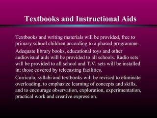 Textbooks and Instructional Aids
Textbooks and writing materials will be provided, free to
primary school children according to a phased programme.
Adequate library books, educational toys and other
audiovisual aids will be provided to all schools. Radio sets
will be provided to all school and T.V. sets will be installed
in; those covered by telecasting facilities.
Curricula, syllabi and textbooks will be revised to eliminate
overloading, to emphasize learning of concepts and skills,
and to encourage observation, exploration, experimentation,
practical work and creative expression.
 
