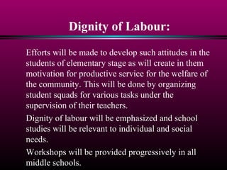 Dignity of Labour:
Efforts will be made to develop such attitudes in the
students of elementary stage as will create in them
motivation for productive service for the welfare of
the community. This will be done by organizing
student squads for various tasks under the
supervision of their teachers.
Dignity of labour will be emphasized and school
studies will be relevant to individual and social
needs.
Workshops will be provided progressively in all
middle schools.
 