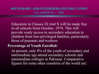 SECONDARY AND INTERMEDIATE EDUCATION
(CLASSES IX— XII)
Education in Classes IX rind X will be made free
in all schools from October, 1974. This will
provide ready access to secondary education to
children from less-privileged families, particularly
those of peasants and workers.
Percentage of Youth Enrolled:Percentage of Youth Enrolled:
At present, only 8% of the youth of secondary and
intermediate age attend secondary schools and
intermediate colleges in Pakistan. Comparative
figures for some other countries of the world are:
 