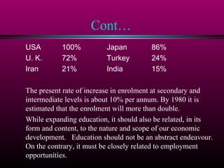 Cont…
USA 100% Japan 86%
U. K. 72% Turkey 24%
Iran 21% India 15%
The present rate of increase in enrolment at secondary and
intermediate levels is about 10% per annum. By 1980 it is
estimated that the enrolment will more than double.
While expanding education, it should also be related, in its
form and content, to the nature and scope of our economic
development. Education should not be an abstract endeavour.
On the contrary, it must be closely related to employment
opportunities.
 