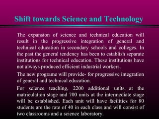 Shift towards Science and Technology
The expansion of science and technical education will
result in the progressive integration of general and
technical education in secondary schools and colleges. In
the past the general tendency has been to establish separate
institutions for technical education. These institutions have
not always produced efficient industrial workers.
The new programe will provide- for progressive integration
of general and technical education.
For science teaching, 2200 additional units at the
matriculation stage and 700 units at the intermediate stage
will be established. Each unit will have facilities for 80
students are the rate of 40 in each class and will consist of
two classrooms and a science laboratory.
 