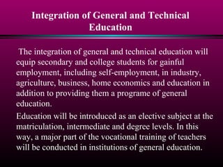 Integration of General and Technical
Education
The integration of general and technical education will
equip secondary and college students for gainful
employment, including self-employment, in industry,
agriculture, business, home economics and education in
addition to providing them a programe of general
education.
Education will be introduced as an elective subject at the
matriculation, intermediate and degree levels. In this
way, a major part of the vocational training of teachers
will be conducted in institutions of general education.
 