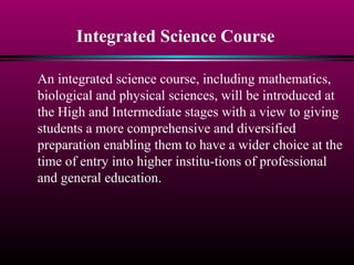 Integrated Science Course
An integrated science course, including mathematics,
biological and physical sciences, will be introduced at
the High and Intermediate stages with a view to giving
students a more comprehensive and diversified
preparation enabling them to have a wider choice at the
time of entry into higher institu-tions of professional
and general education.
 