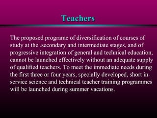 TeachersTeachers
The proposed programe of diversification of courses of
study at the .secondary and intermediate stages, and of
progressive integration of general and technical education,
cannot be launched effectively without an adequate supply
of qualified teachers. To meet the immediate needs during
the first three or four years, specially developed, short in-
service science and technical teacher training programmes
will be launched during summer vacations.
 