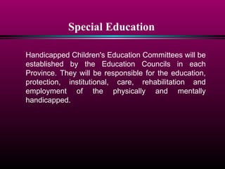 Special Education
Handicapped Children's Education Committees will be
established by the Education Councils in each
Province. They will be responsible for the education,
protection, institutional, care, rehabilitation and
employment of the physically and mentally
handicapped.
 