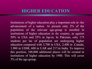 HIGHER EDUCATION
Institutions of higher education play a important role in -the
advancement of a nation. At present only 2% of the
population of the relevant age-group is enrolled in
institutions of higher education in the country, as against
50% in USA and 25% in Jap-in. In Pakistan, only 175
students per lac of population are undergoing higher
education compared with 3,700 in USA, 2,400 in .Canada,
1.900 in USSR, 600 in UAR and 217.in India. To improve
this position, 100,000 additional places will be created in
institutions of higher education by 1980. This will cover
3% of the age-group.
 