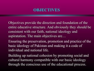 OBJECTIVES
Objectives provide the direction and foundation of theObjectives provide the direction and foundation of the
entire educative structure. And obviously they should beentire educative structure. And obviously they should be
consistent with our faith, national ideology andconsistent with our faith, national ideology and
aspiratation. The main objectives are…aspiratation. The main objectives are…
Ensuring the preservation, promotion and practice of the
basic ideology of Pakistan and making it a code of
individual and national life.
Building up national cohesion by promoting social and
cultural harmony compatible with our basic ideology
through the conscious use of the educational process.
 