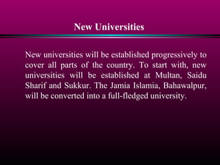 New Universities
New universities will be established progressively to
cover all parts of the country. To start with, new
universities will be established at Multan, Saidu
Sharif and Sukkur. The Jamia Islamia, Bahawalpur,
will be converted into a full-fledged university.
 
