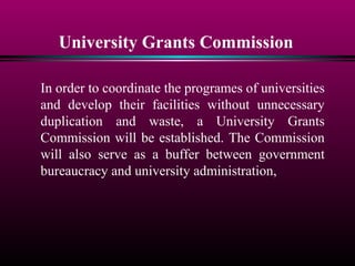 University Grants Commission
In order to coordinate the programes of universities
and develop their facilities without unnecessary
duplication and waste, a University Grants
Commission will be established. The Commission
will also serve as a buffer between government
bureaucracy and university administration,
 