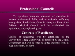 Professional Councils
To lay down minimum standards of education in
various professional fields, and to maintain uniformity
among them, Professional Councils along the lines of the
Pakistan Medical Council will be established for
agriculture, law, engineering, etc.
Centre's of Excellence
Centers of Excellence will be established in the
Universities. These Canters will be financed by the Central
Government and will be open to gifted students from all
over the country on merit
 