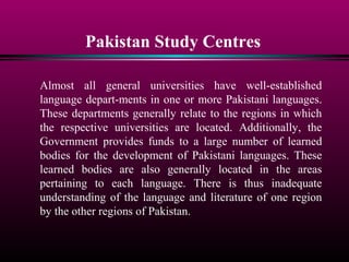 Pakistan Study Centres
Almost all general universities have well-established
language depart-ments in one or more Pakistani languages.
These departments generally relate to the regions in which
the respective universities are located. Additionally, the
Government provides funds to a large number of learned
bodies for the development of Pakistani languages. These
learned bodies are also generally located in the areas
pertaining to each language. There is thus inadequate
understanding of the language and literature of one region
by the other regions of Pakistan.
 