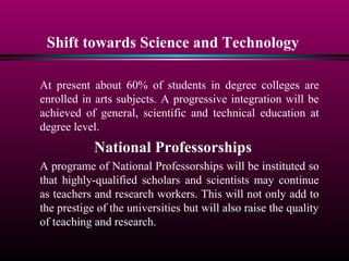 Shift towards Science and Technology
At present about 60% of students in degree colleges are
enrolled in arts subjects. A progressive integration will be
achieved of general, scientific and technical education at
degree level.
National Professorships
A programe of National Professorships will be instituted so
that highly-qualified scholars and scientists may continue
as teachers and research workers. This will not only add to
the prestige of the universities but will also raise the quality
of teaching and research.
 