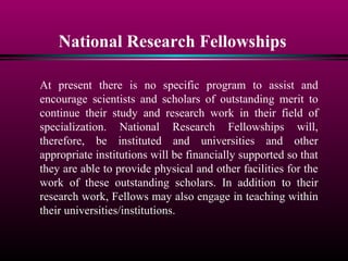 National Research Fellowships
At present there is no specific program to assist and
encourage scientists and scholars of outstanding merit to
continue their study and research work in their field of
specialization. National Research Fellowships will,
therefore, be instituted and universities and other
appropriate institutions will be financially supported so that
they are able to provide physical and other facilities for the
work of these outstanding scholars. In addition to their
research work, Fellows may also engage in teaching within
their universities/institutions.
 