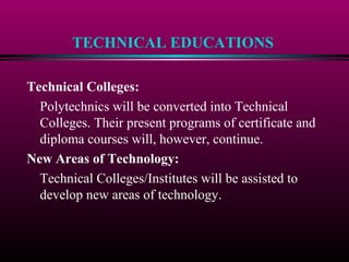 TECHNICAL EDUCATIONS
Technical Colleges:
Polytechnics will be converted into Technical
Colleges. Their present programs of certificate and
diploma courses will, however, continue.
New Areas of Technology:
Technical Colleges/Institutes will be assisted to
develop new areas of technology.
 