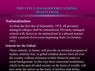 PRIVATELY-MANAGED EDUCATIONAL
INSTITUTIONS
Nationalization:
As from the first day of September, 1972, all privately-
managed colleges shall be nationalized. Privately-managed
schools will, however, be nationalized in a phased manner
within a period of two years beginning from 1st October,
1972.
Schools for the Gifted:
These schools, in future, will provide an enriched program of
studies, entirely free, to gifted children drawn from all over
the country without reference to their financial status or
social background. In this way these renowned institutions,
which in the past divided society on the basis of wealth, will
now unite the nation on the basis of intellect and ability.
 