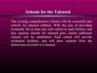 Schools for the Talented
The existing comprehensive schools will be converted into
schools for talented children. With the aim of providing
eventually for at least one such school in each District, and
also separate schools for talented girls, similar additional
schools will be established. Each school will provide
residential facilities, and will draw students from the
district/area in which it is situated.
n. With the aim of providing eventually for at least one such school in each District, and also separate schools for talented girls, similar additional schools will be established. Each sc
 