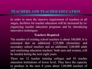 TEACHERS AND TEACHER EDUCATION
In order to meet the massive requirement of teachers at all
stages, facilities for teacher education will be increased by re-
organizing teacher education programs and by introducing
innovative techniques.
Teachers Required
The number of existing school teachers is about 160,000. It is
estimated that an additional 2,35,000 elementary and
secondary school teachers and an additional 3,00,000 adult
and continuing education teachers’ both men and women, will
be needed during the next eight years.
There are 12 teacher training colleges and 55 teacher
education institutions of lower level. They have the capacity
to produce in the next 8 years about 1,04,000 teachers of
 