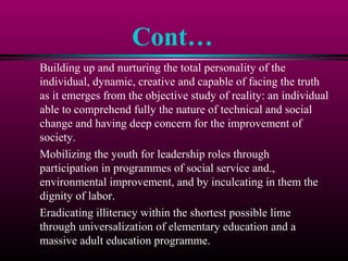 Cont…
Building up and nurturing the total personality of the
individual, dynamic, creative and capable of facing the truth
as it emerges from the objective study of reality: an individual
able to comprehend fully the nature of technical and social
change and having deep concern for the improvement of
society.
Mobilizing the youth for leadership roles through
participation in programmes of social service and.,
environmental improvement, and by inculcating in them the
dignity of labor.
Eradicating illiteracy within the shortest possible lime
through universalization of elementary education and a
massive adult education programme.
 