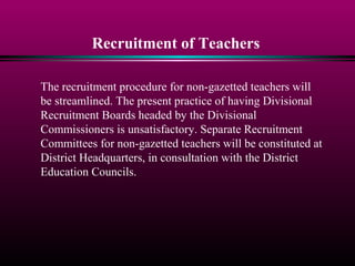 Recruitment of Teachers
The recruitment procedure for non-gazetted teachers will
be streamlined. The present practice of having Divisional
Recruitment Boards headed by the Divisional
Commissioners is unsatisfactory. Separate Recruitment
Committees for non-gazetted teachers will be constituted at
District Headquarters, in consultation with the District
Education Councils.
 