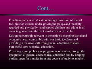 Cont…
Equalizing access to education through provision of special
facilities for women, under-privileged groups and mentally-
retarded and physically-handicapped children and adults in all
areas in general and the backward areas in particular.
Designing curricula relevant to the nation's changing social and
economic needs compatible with our basic ideology and
providing a massive shift from general education to more
purposeful agro-technical education.
Providing a comprehensive programme of studies through the
integration of general and technical education and by keeping
options open for transfer from one course of study to another.
 