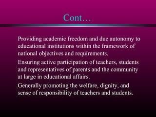 Cont…
Providing academic freedom and due autonomy to
educational institutions within the framework of
national objectives and requirements.
Ensuring active participation of teachers, students
and representatives of parents and the community
at large in educational affairs.
Generally promoting the welfare, dignity, and
sense of responsibility of teachers and students.
 