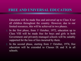 FREE AND UNIVERSAL EDUCATION
Education will be made free and universal up to Class X tor
all children throughout the country. However, due to our
limited resources, this will be achieved in two phases.
1. In the first phase, from 1st
October, 1972, education up to
Class VIII will be made free for boys and girls in both
Government and privately-managed schools will be suitably
supported for the loss of fees incurred by them.
2. In the second phase, starting from 1st
October, 1974, free
education will be extended to Classes IX and X in all
schools.
 
