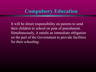 Compulsory Education
It will be direct responsibility on parents to send
their children to school on pain of punishment.
Simultaneously, it entails an immediate obligation
on the part of the Government to provide facilities
for their schooling.
 