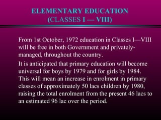 ELEMENTARY EDUCATION
(CLASSES I — VIII)
From 1st October, 1972 education in Classes I—VIII
will be free in both Government and privately-
managed, throughout the country.
It is anticipated that primary education will become
universal for boys by 1979 and for girls by 1984.
This will mean an increase in enrolment in primary
classes of approximately 50 lacs children by 1980,
raising the total enrolment from the present 46 lacs to
an estimated 96 lac over the period.
 