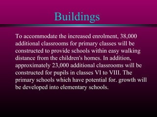 Buildings
To accommodate the increased enrolment, 38,000
additional classrooms for primary classes will be
constructed to provide schools within easy walking
distance from the children's homes. In addition,
approximately 23,000 additional classrooms will be
constructed for pupils in classes VI to VIII. The
primary schools which have potential for. growth will
be developed into elementary schools.
 