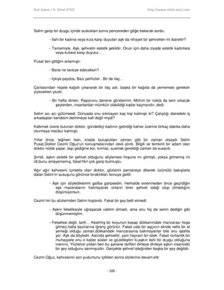 Ruh Adam / H. Nihal ATSIZ http://www.nihal-atsiz.com
- 100 -
Selim garip bir duygu içinde sustuktan sonra pencereden göğe bakarak sordu:
- Đlahi bir kadına veya kıza karşı duyulan aşk da nihayet bir şehvetten mi ibarettir?
- Tamamiyle. Aşk, şehvetin estetik şeklidir. Onun için daha ziyade estetik kadınlara
veya kızlara karşı duyulur…
Pusat ileri gittiğini anlamıştı:
- Bana ne tavsiye edeceksin?
- Đçkiye paydos. Bazı perhizler . Bir de ilaç…
Çantasından reçete kağıdı çıkararak bir ilaç adı, başka bir kağıda da yememesi gereken
yiyecekleri yazdı:
- Bir hafta dinlen. Raporunu dairene gönderirim. Mühim bir nokta da seni sıkacak
şeylerden, insanlardan mümkün olabildiği kadar kaçmandır, dedi.
Selim acı acı gülümsedi. Dünyada onu sıkmayan kaç kişi kalmıştı ki? Çalıştığı dairedeki iş
arkadaşları kendisini delirtmeye kafi değil miydi?
Kalkmak üzere bulunan doktor, gündelikçi kadının getirdiği kahve üzerine birkaç dakika daha
oturmaya mecbur kalmıştı.
Yıllar önce, teğmen iken, kıtada buluştukları zaman gibi bir zaman olsaydı Selim
Pusat,Doktor Cezmi Oğuz’un konuşmalarından zevk alırdı. Bilgili ve temkinli bir adam olan
doktor nükte yapar, taşı gediğine kor, kırmaz, susmak gerektiği zaman da susardı.
Şimdi, aşkın estetik bir şehvet olduğunu söylemesi hoşuna mı gitmişti, yoksa gitmemiş mi
idi,bunu anlayamamış, fakat fikri çok garip bulmuştu.
Ağır ağır kahvesini içmekte olan doktor, gözlerini pencereye dikerek üzüntülü bakışlarla
dalan Selim’in susuşunu görünce bıraktıkları konuya geldi:
- Aşk için söylediklerimi galiba garipsedin. Herhalde evlenmeden önce geçirdiğin
aşk maceralarını hatırlayarak onların birer şehvet isteği olup olmadığını
düşünüyorsun.
Cezmi’nin bu sözlerinden Selim hoşlandı. Fakat bir şey belli etmedi:
- Aşkın felsefesiyle uğraşacak vaktim olmadı, ama onu hiç de senin dediğin gibi
düşünmemiştim.
- Felsefesi değil, tarifi… Kesilmiş bir koyunun kasap dükkanındaki manzarası hoşa
gitmez,hatta bazılarına iğrenç görünür. Fakat usta bir aşçının elinde nefis bir et
yemeği olduğu zaman,dükkandaki manzarasına bakmayanlar bile onu iştahla
yer. Aşk da böyledir. Aslında şehvettir, yani hayvani bir istek. Fakat romantik bir
muhayyele onu o kadar süsler ve güzelleştirir ki,aşkın ilahi bir duygu olduğuna
inanırız. Yüzlerce yıldan beri bu şairane tarifleri dinleye dinleye aşkın insanüstü
bir şey olduğunu sanmışızdır. Gerçekte şehvet isteğinden başka bir şey değildir.
Cezmi Oğuz, kahvesinin son yudumunu içtikten sonra sözlerine devam etti:
 