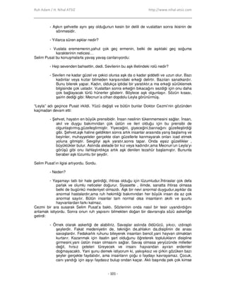 Ruh Adam / H. Nihal ATSIZ http://www.nihal-atsiz.com
- 101 -
- Aşkın şehvetle aynı şey olduğunun kesin bir delili de vuslattan sonra ikisinin de
sönmesidir.
- Yıllarca süren aşklar nedir?
- Vuslata erememenin,yahut çok geç ermenin, belki de aşıktaki geç soğuma
karakterinin neticesi…
Selim Pusat bu konuşmalarla yavaş yavaş canlanıyordu:
- Hep sevenden bahsettin, dedi. Sevilenin bu aşk illetindeki rolü nedir?
- Sevilen ne kadar güzel ve çekici olursa aşk da o kadar şiddetli ve uzun olur. Bazı
kadınlar veya kızlar bilmeden karşısındaki erkeği delirtir. Bazıları sanatkardır.
Bunu bilerek yapar. Kadın, oldukça iptidai bir yaratıktır,a ma erkeği sürüklemek
bilgisinde çok ustadır. Vuslattan sonra erkeğin bıkacağını sezdiği için onu daha
çok bağlayacak türlü hünerler gösterir. Böylece aşk olgunlaşır. Sözün kısası,
şairin dediği gibi: Mecnun’a cihan dopdolu Leyla görünürmüş.
“Leyla” adı geçince Pusat irkildi. Yüzü değişti ve bütün bunlar Doktor Cezmi’nin gözünden
kaçmadan devam etti:
- Şehvet, hayatın en büyük prensibidir. Đnsan neslinin tükenmemesini sağlar. Đnsan,
akıl ve duygu bakımından çok üstün ve ileri olduğu için bu prensibi de
olgunlaştırmış,güzelleştirmiştir. Yiyeceğini, giyeceğini,barınağını güzelleştirdiği
gibi. Şehvet,aşk haline geldikten sonra artık insanlar arasında yarış başlamış ve
beyinler, muhayyeleler gerçekte olan güzellerle kanmayarak onları icad etmek
yoluna gitmiştir. Sevgiliyi aşık yaratır,sonra tapar. Onda eşsiz güzellikler ,
büyüklükler bulur. Aslında alelade bir kız veya kadındır,ama Mecnun’un Leyla’yı
görüşü gibi onu ilahlaştırdıkça artık aşk denilen tezahür başlamıştır. Bununla
beraber aşk lüzumlu bir şeydir.
Selim Pusat’ın ilgisi artıyordu. Sordu.
- Neden?
- Yaşamayı tatlı bir hale getirdiği, ihtiras olduğu için lüzumludur.Đhtiraslar çok defa
parlak ve olumlu neticeler doğurur. Siyasette , ilimde, sanatta ihtiras olmasa
belki de bugünkü medeniyet olmazdı. Aşk bir nevi anormal duygudur,aşıklar da
anormal hastalardır,ama ruh hekimliği bakımından her büyük insan da az çok
anormal sayılır. Bütün insanlar tam normal olsa insanların akıllı ve şuurlu
hayvanlardan farkı kalmaz.
Cezmi bir ara susarak Selim Pusat’a baktı. Sözlerinin onda nasıl bir tesir uyandırdığını
anlamak istiyordu. Sonra onun ruh yapısını bilmekten doğan bir davranışla sözü askerliğe
getirdi:
- Örnek olarak askerliği de alabiliriz. Savaşlar aslında öldürücü, yıkıcı, ızdıraplı
şeylerdir. Fakat medeniyetin de, tekniğin de,ahlakın da,disiplinin de anası
savaşlardır. Fedakarlık ruhunu bileyerek insanları bencil,yani hayvan olmaktan
kurtarır. Kazanmak için itaatin şart olduğunu öğreterek toplulukların disipline
girmesini,yani üstün insan olmasını sağlar. Savaş olmasa yeryüzünde milletler
değil, hırsız çeteleri türeyecek ve insanı hayvandan ayıran erdemler
doğmayacaktı. Yani şunu demek istiyorum ki, yakışıksız ve çirkin gözüken bazı
şeyler gerçekte faydalıdır, ama insanların çoğu o faydayı kavrayamaz. Çocuk,
canı yandığı için aşıyı faydasız bulup ondan kaçar. Aklı başında pek çok kimse
 