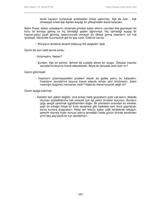Ruh Adam / H. Nihal ATSIZ http://www.nihal-atsiz.com
- 102 -
kendi hayatını kurtaracak ameliyattan ürküp yaptırmaz. Aşk da öyle… Aşk
olmasaydı erkek-dişi ilişkileri bayağı bir çiftleşmeden ibaret kalacaktı.
Selim Pusat, doktor arkadaşının sözleriyle şimdiye kadar aklının ucundan bile geçmeyen bir
konu ile temasa gelmiş ve hiç bilmediği şeyleri öğrenmişti. Hiç işitmediği acayip bir
hayvan,yahut çiçek görmüş, tasavvurunda olmayan bir ülkeye girmiş insanların ruh hali
içindeydi. Gönlünde huzursuzluk gibi bir şey vardı. Ciddi bir tavırla:
- “Dünyanın temeline dinamit doldurup fitili ateşledin” dedi.
Cezmi de aynı ciddi tavırla sordu:
- Anlamadım. Neden?
- Şundan: Aşk bir şehvet. Şehvet de vuslatla sönen bir duygu. Öyleyse insanlar
zevcelerine boyuna ihanet edeceklerdir. Böyle bir dünyada zevk kalır mı?
Cezmi gülümsedi:
- Đnsanların çözemeyecekleri problem olarak da galiba yalnız bu kalacaktır.
Đnsanların zevcelerine boyuna ihanet edecek olması seni ürkütmesin. Zaten
insanlığın bugünkü manzarası nedir? Hatta bu ihanet karşılıklı değil mi?
Cezmi ayağa kalkmıştı:
- Eskiden beri adetin değildir, ama birkaç hafta gazetelerin polis vak’alarını dikkatle
okursan söylediklerime hak verecek çok ilgi çekici örnekler bulursun. Bunların
çoğu sevgili yaratmak içgüdüsünden doğar. Bir prensesin avamdan bir erkekle,
yaşlı bir erkeğin körpe bir kızla sevişmesi gibi hadiseler seni önce şaşırtacak,
sonra bunlara alışacaksın. Hatta sen bile,bu kadar ciddi karakterde olduğun,
askerlik dışında hiçbir konuya aldırış etmediğin halde günün birinde kendinden
yirmi beş yaş küçük bir kızı sevebilirsin…
 